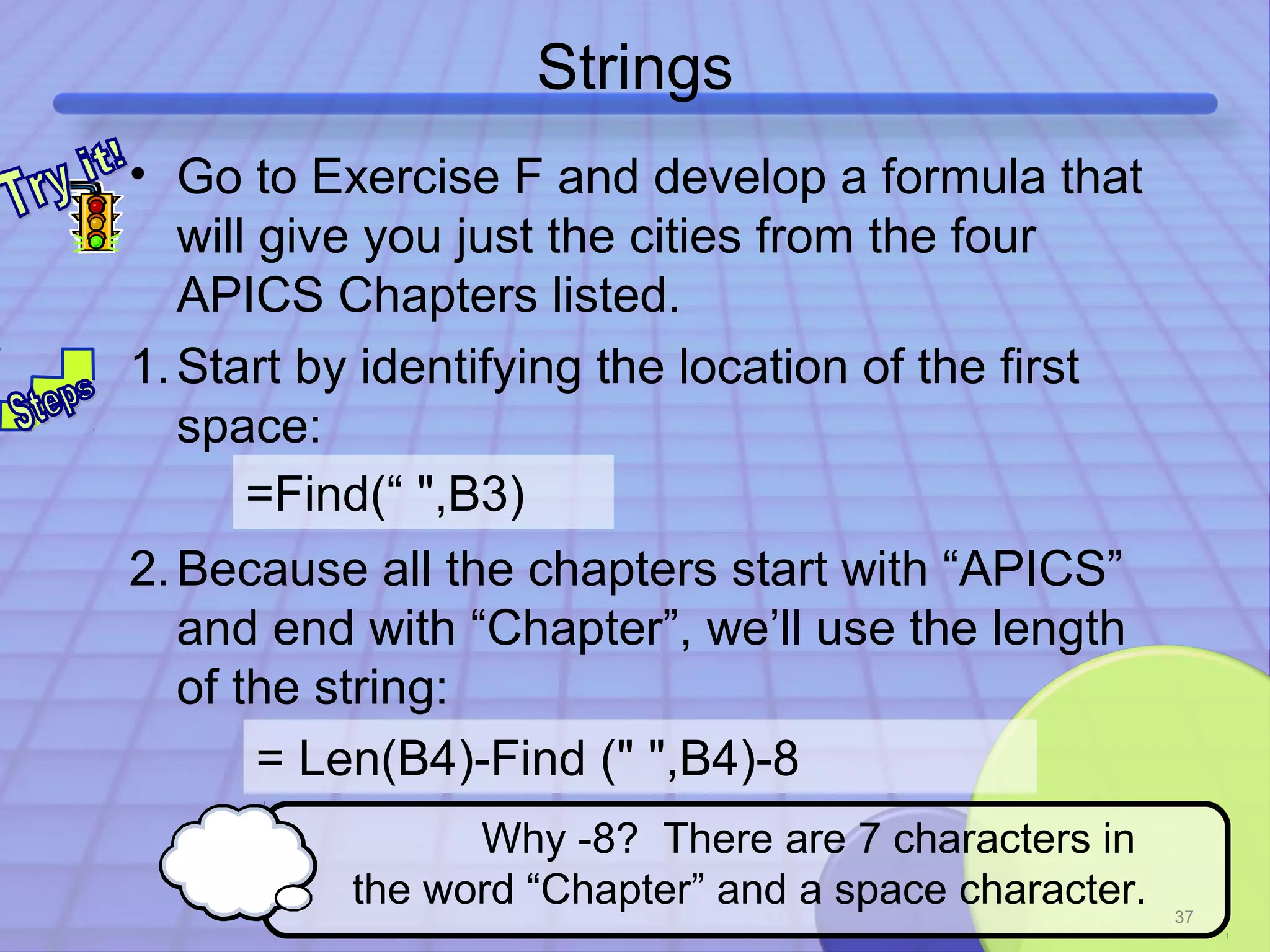Strings 
• Go to Exercise F and develop a formula that 
will give you just the cities from the four 
APICS Chapters listed. 
1.Start by identifying the location of the first 
space: 
=Find(“ ",B3) 
2.Because all the chapters start with “APICS” 
and end with “Chapter”, we’ll use the length 
of the string: 
37 
= Len(B4)-Find (" ",B4)-8 
Why -8? There are 7 characters in 
the word “Chapter” and a space character. 
 