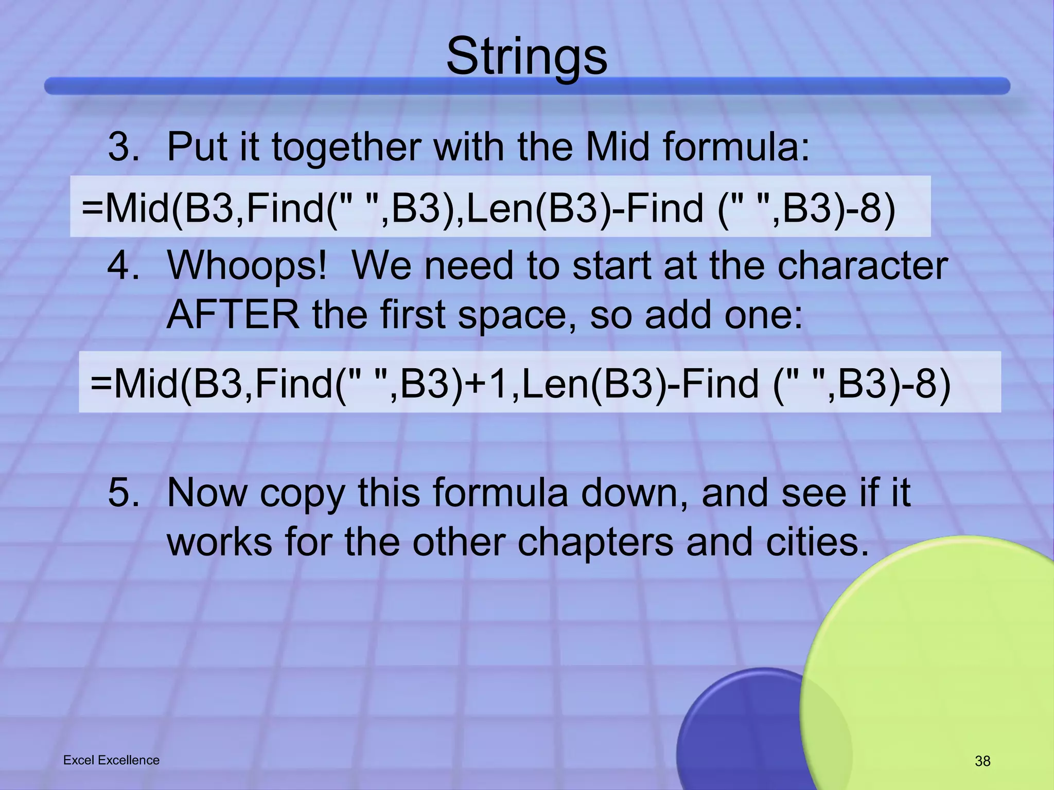 Strings 
3. Put it together with the Mid formula: 
=Mid(B3,Find(" ",B3),Len(B3)-Find (" ",B3)-8) 
4. Whoops! We need to start at the character 
AFTER the first space, so add one: 
=Mid(B3,Find(" ",B3)+1,Len(B3)-Find (" ",B3)-8) 
5. Now copy this formula down, and see if it 
works for the other chapters and cities. 
Excel Excellence 38 
 