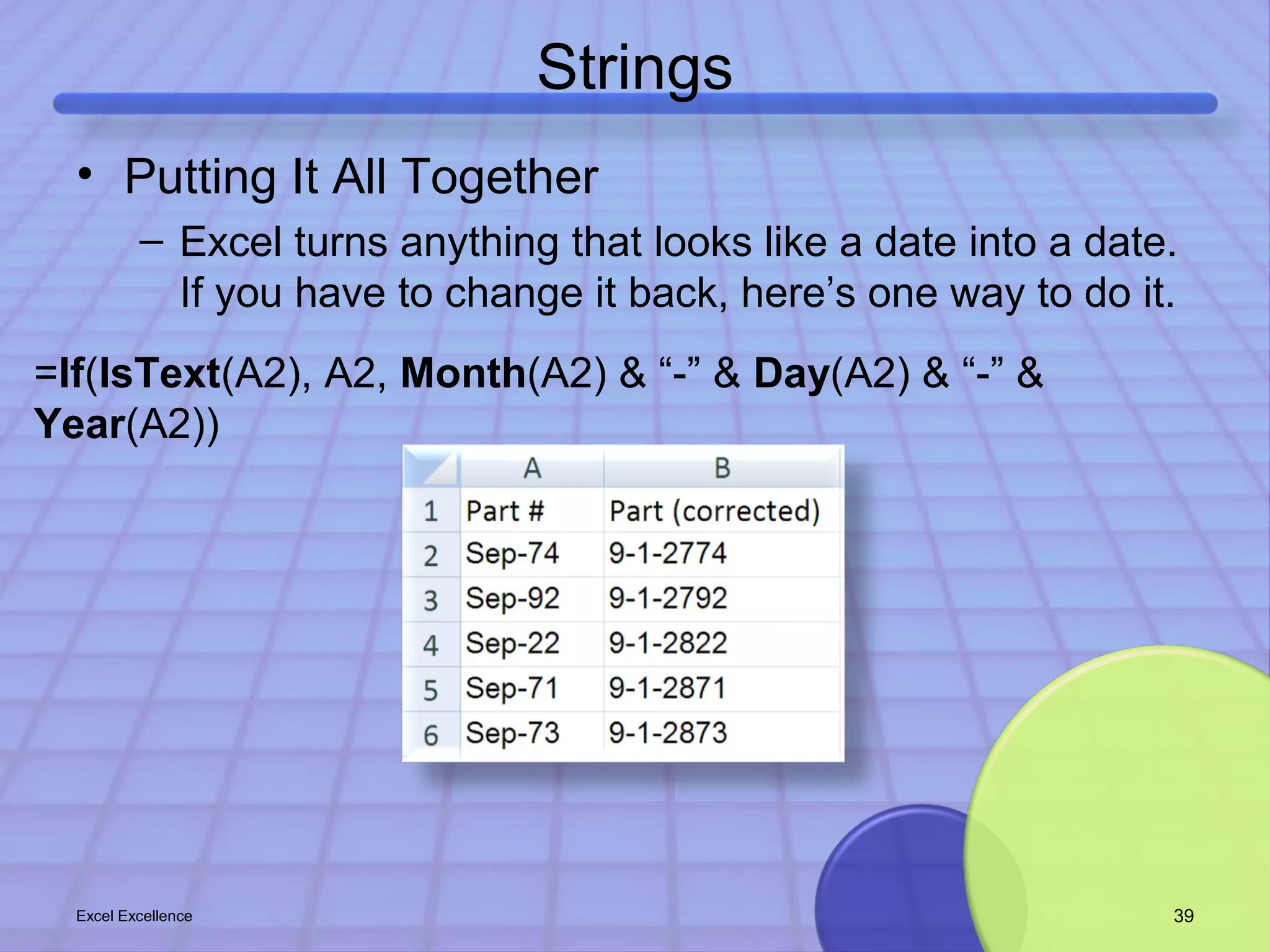 Strings 
• Putting It All Together 
– Excel turns anything that looks like a date into a date. 
If you have to change it back, here’s one way to do it. 
=If(IsText(A2), A2, Month(A2) & “-” & Day(A2) & “-” & 
Year(A2)) 
Excel Excellence 39 
 