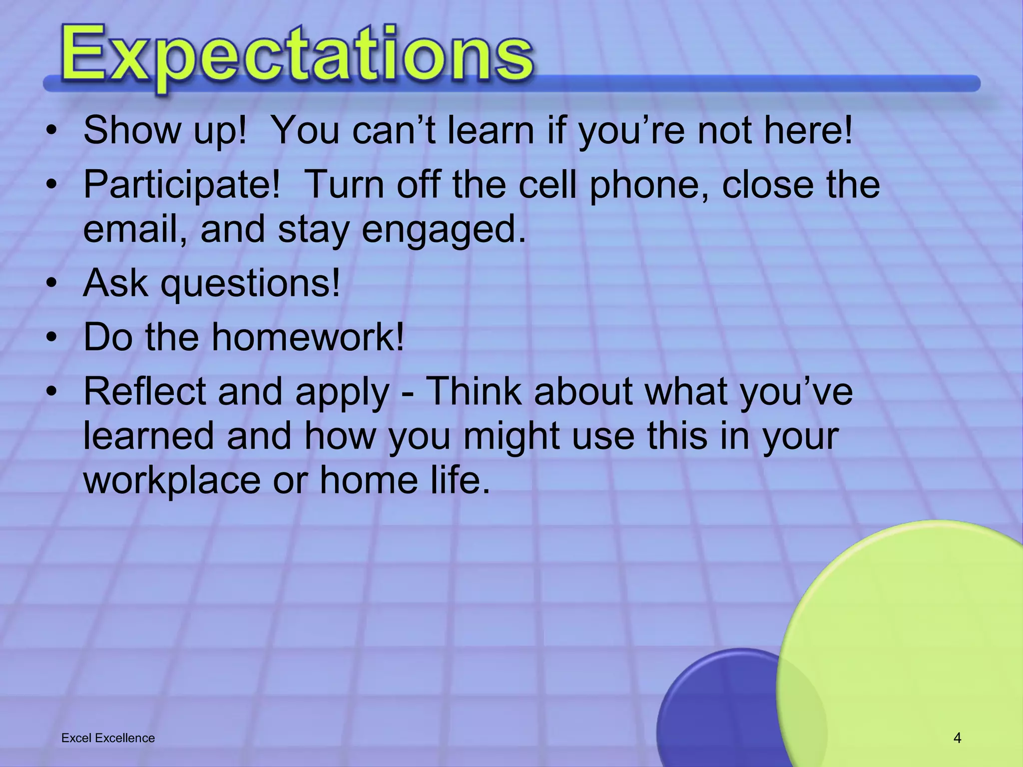 • Show up! You can’t learn if you’re not here! 
• Participate! Turn off the cell phone, close the 
email, and stay engaged. 
• Ask questions! 
• Do the homework! 
• Reflect and apply - Think about what you’ve 
learned and how you might use this in your 
workplace or home life. 
Excel Excellence 4 
 