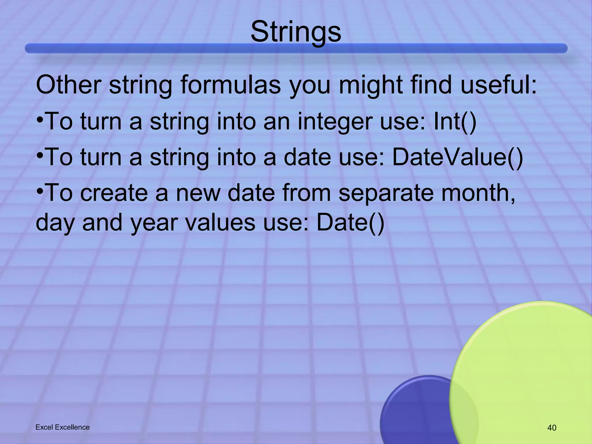 Strings 
Other string formulas you might find useful: 
•To turn a string into an integer use: Int() 
•To turn a string into a date use: DateValue() 
•To create a new date from separate month, 
day and year values use: Date() 
Excel Excellence 40 
 