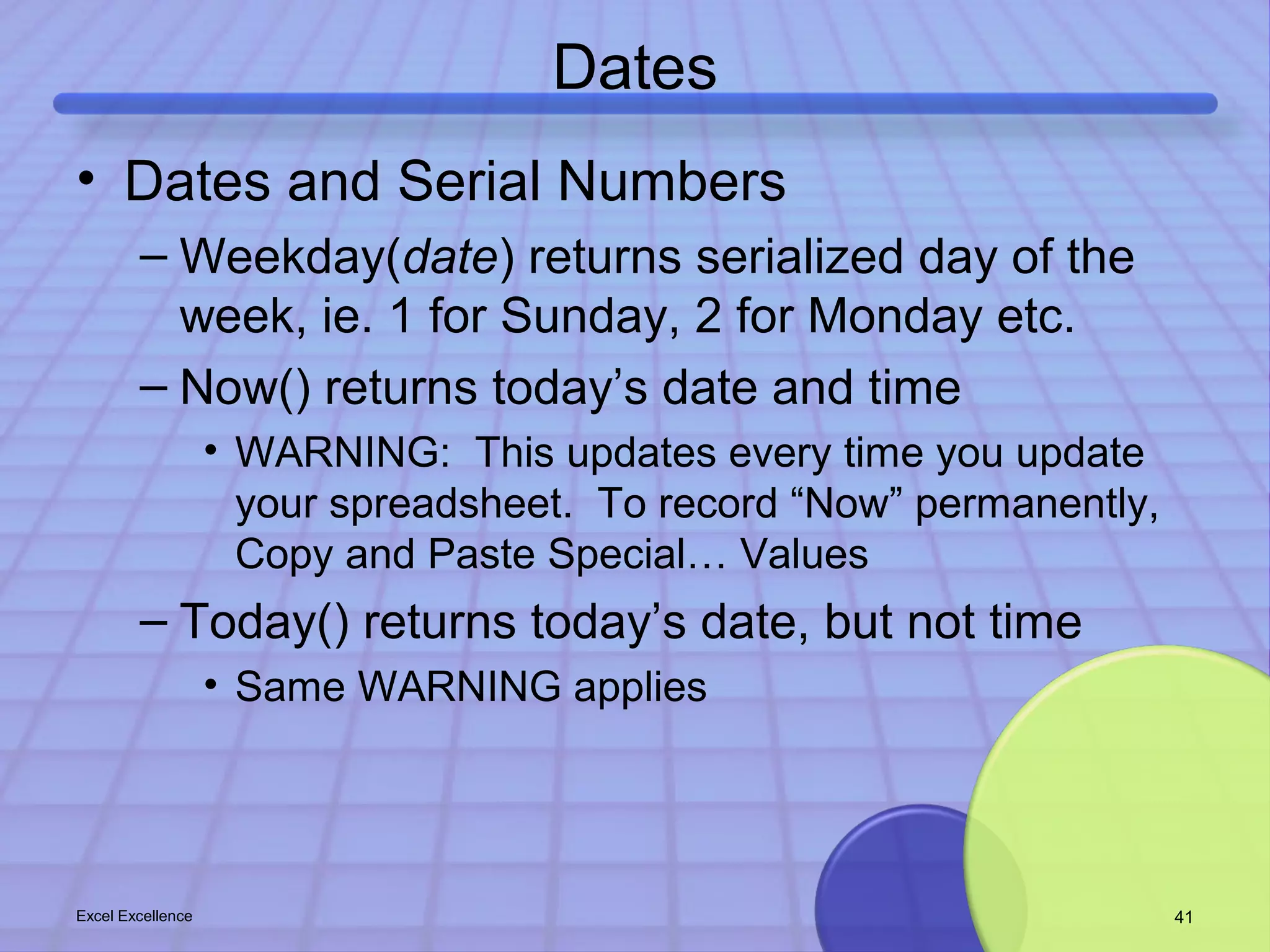 Dates 
• Dates and Serial Numbers 
– Weekday(date) returns serialized day of the 
week, ie. 1 for Sunday, 2 for Monday etc. 
– Now() returns today’s date and time 
• WARNING: This updates every time you update 
your spreadsheet. To record “Now” permanently, 
Copy and Paste Special… Values 
– Today() returns today’s date, but not time 
• Same WARNING applies 
Excel Excellence 41 
 