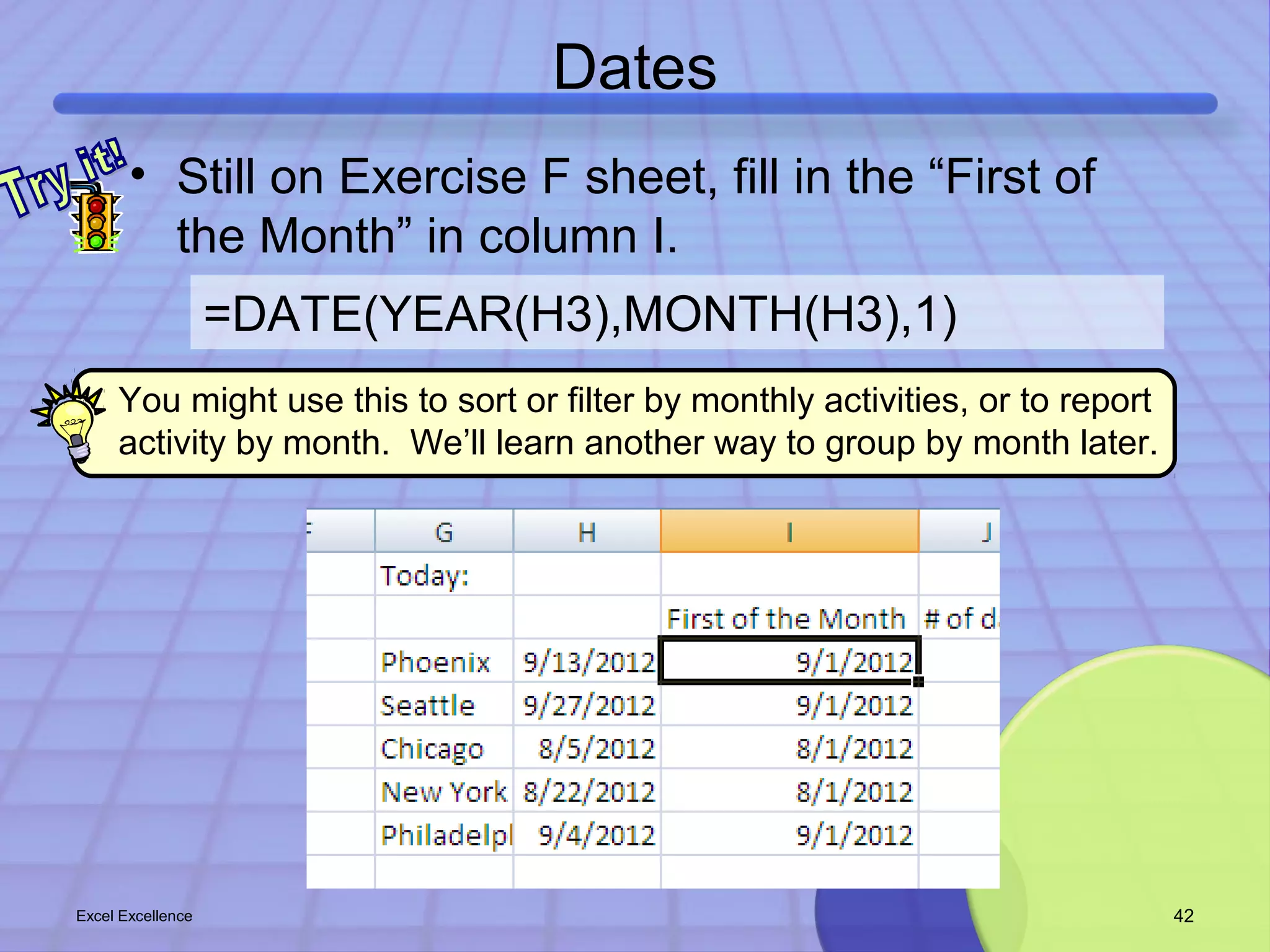 Dates 
• Still on Exercise F sheet, fill in the “First of 
the Month” in column I. 
=DATE(YEAR(H3),MONTH(H3),1) 
You might use this to sort or filter by monthly activities, or to report 
activity by month. We’ll learn another way to group by month later. 
Excel Excellence 42 
 