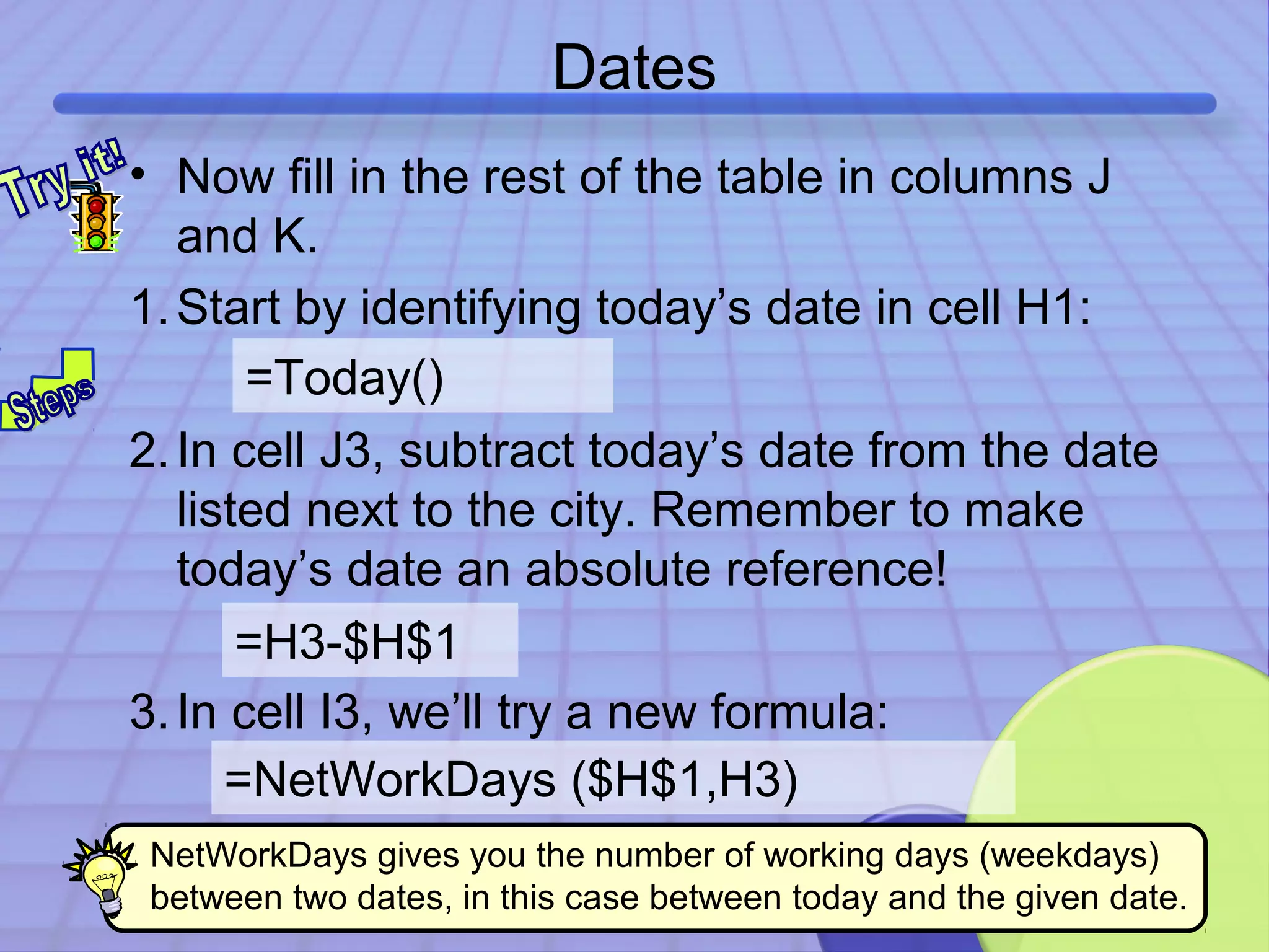 Dates 
• Now fill in the rest of the table in columns J 
and K. 
1.Start by identifying today’s date in cell H1: 
=Today() 
2. In cell J3, subtract today’s date from the date 
listed next to the city. Remember to make 
today’s date an absolute reference! 
3. In cell I3, we’ll try a new formula: 
43 
=H3-$H$1 
=NetWorkDays ($H$1,H3) 
NetWorkDays gives you the number of working days (weekdays) 
between two dates, in this case between today and the given date. 
 
