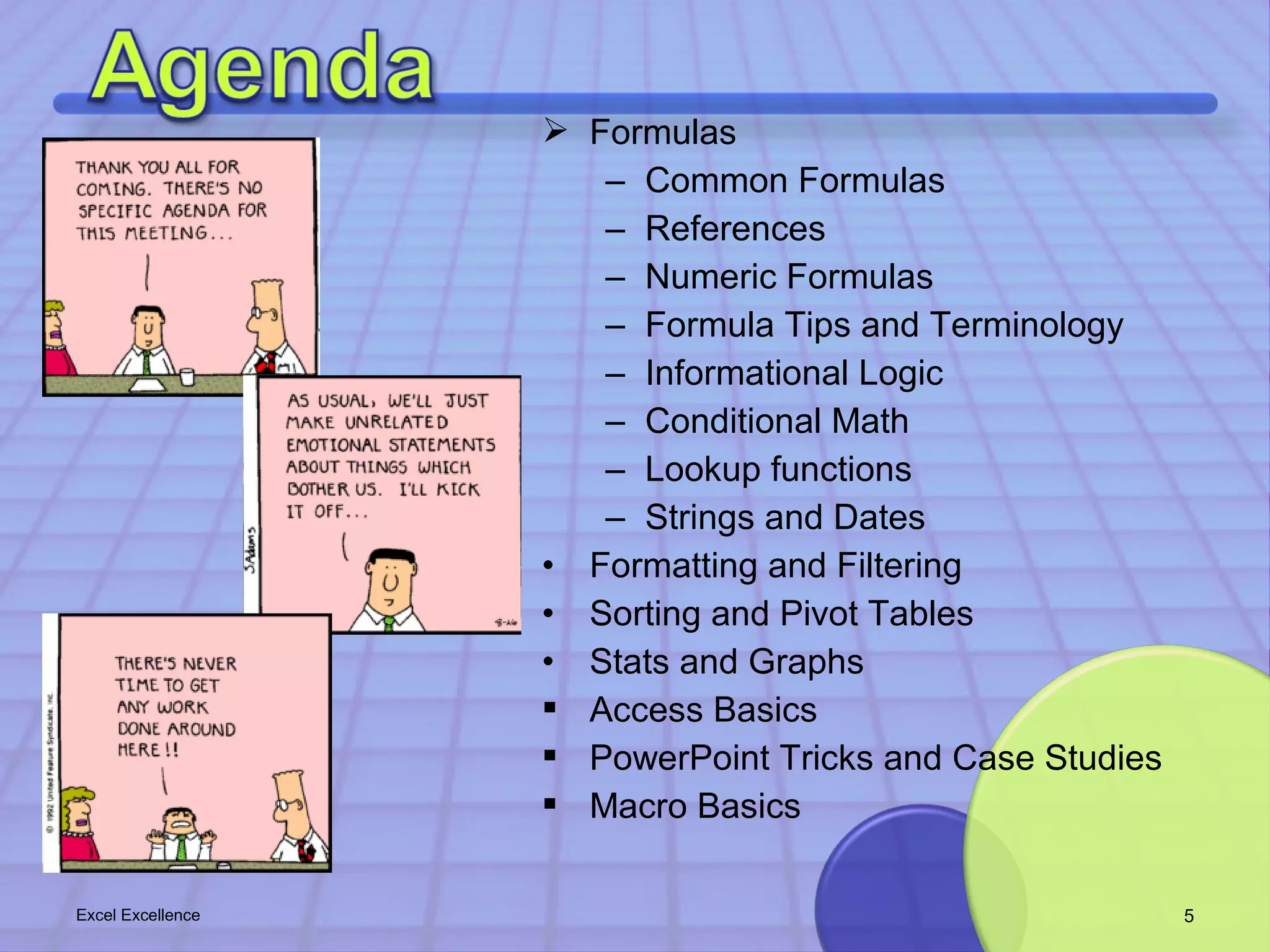  Formulas 
– Common Formulas 
– References 
– Numeric Formulas 
– Formula Tips and Terminology 
– Informational Logic 
– Conditional Math 
– Lookup functions 
– Strings and Dates 
• Formatting and Filtering 
• Sorting and Pivot Tables 
• Stats and Graphs 
 Access Basics 
 PowerPoint Tricks and Case Studies 
 Macro Basics 
Excel Excellence 5 
 