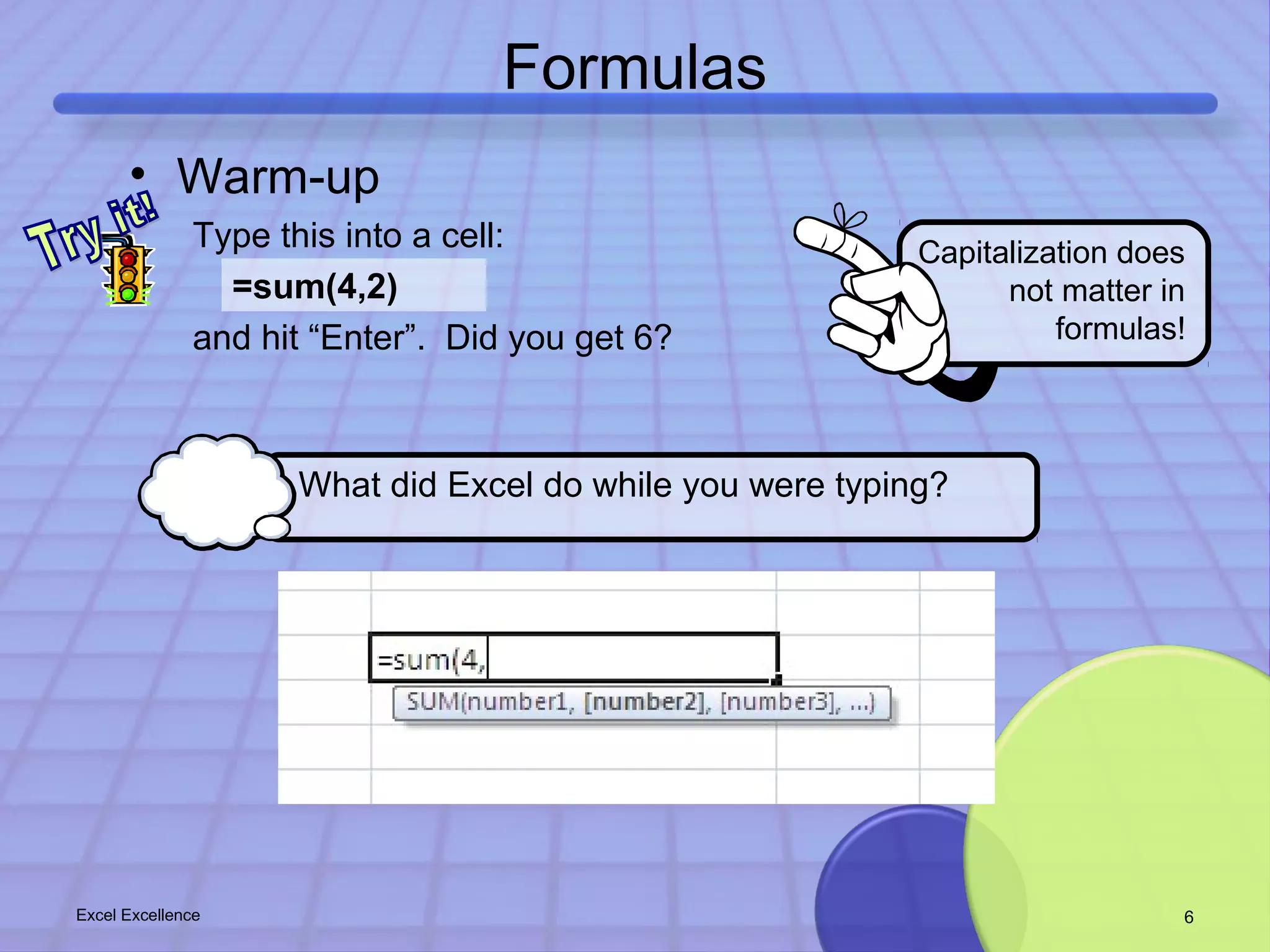 Formulas 
Capitalization does 
• Warm-up 
Type this into a cell: 
=sum(4,2) 
and hit “Enter”. Did you get 6? 
What did Excel do while you were typing? 
not matter in 
formulas! 
Excel Excellence 6 
 