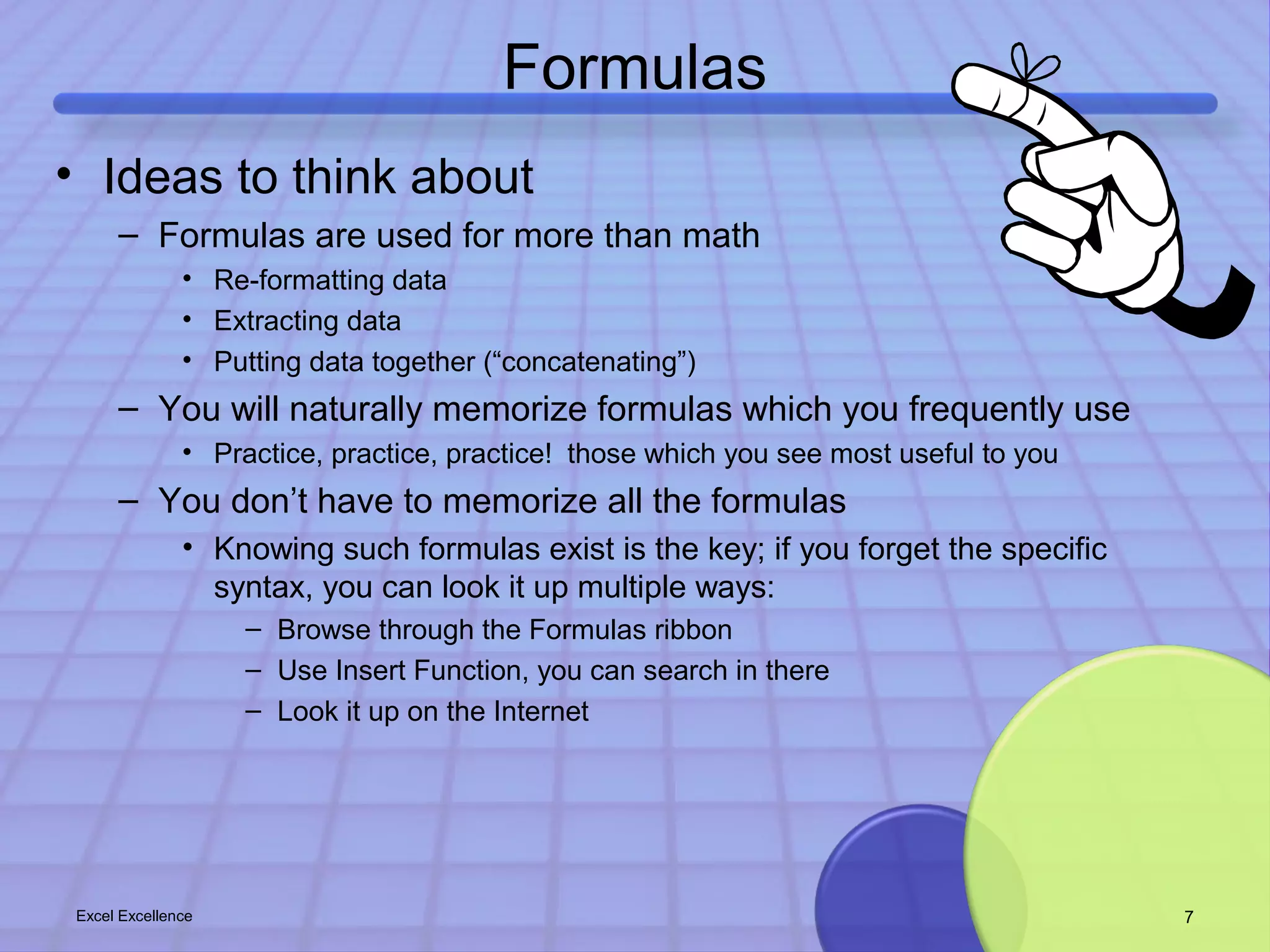 Formulas 
• Ideas to think about 
– Formulas are used for more than math 
• Re-formatting data 
• Extracting data 
• Putting data together (“concatenating”) 
– You will naturally memorize formulas which you frequently use 
• Practice, practice, practice! those which you see most useful to you 
– You don’t have to memorize all the formulas 
• Knowing such formulas exist is the key; if you forget the specific 
syntax, you can look it up multiple ways: 
– Browse through the Formulas ribbon 
– Use Insert Function, you can search in there 
– Look it up on the Internet 
Excel Excellence 7 
 