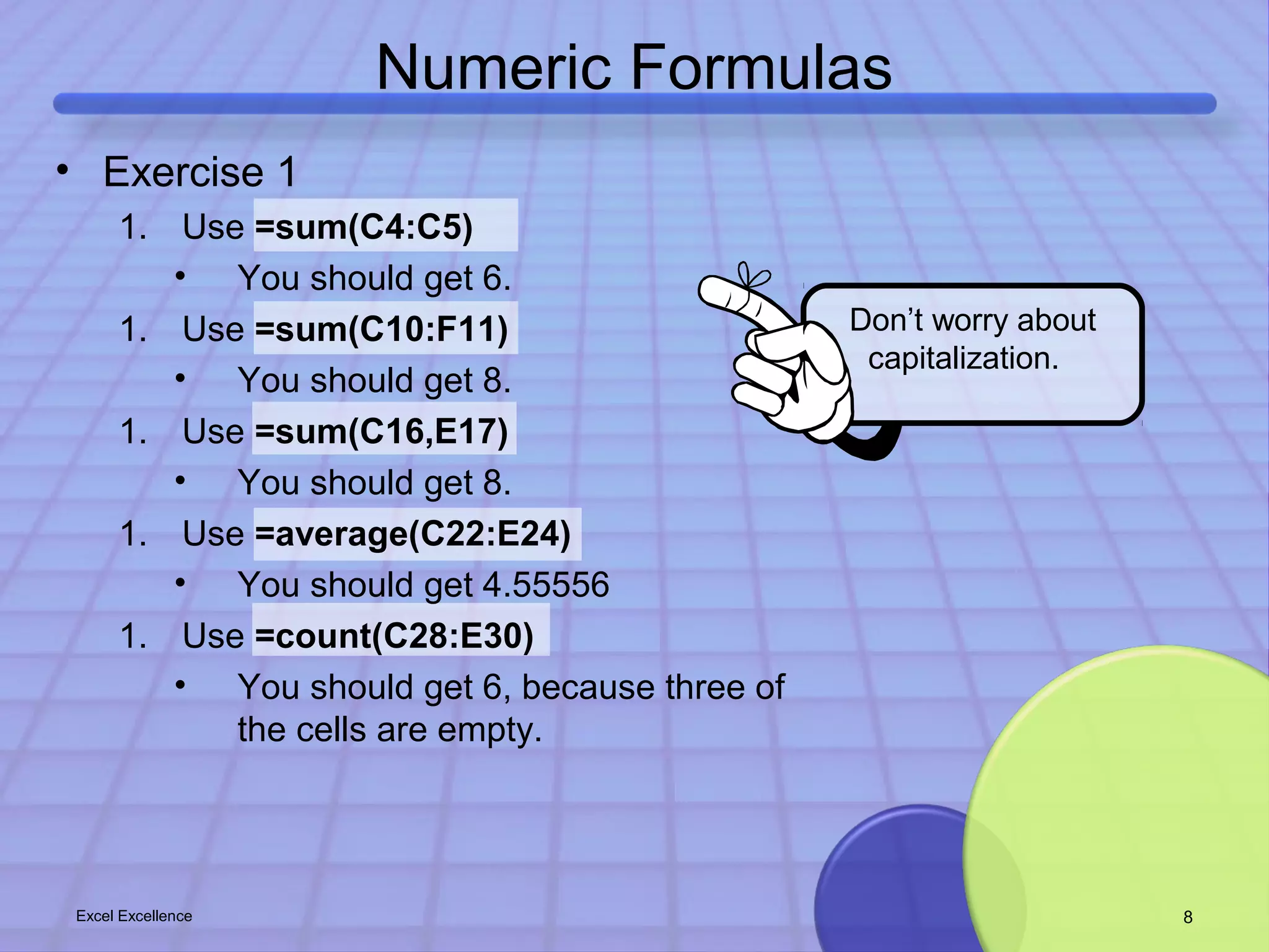 Numeric Formulas 
Don’t worry about 
capitalization. 
• Exercise 1 
1. Use =sum(C4:C5) 
• You should get 6. 
1. Use =sum(C10:F11) 
• You should get 8. 
1. Use =sum(C16,E17) 
• You should get 8. 
1. Use =average(C22:E24) 
• You should get 4.55556 
1. Use =count(C28:E30) 
• You should get 6, because three of 
the cells are empty. 
Excel Excellence 8 
 