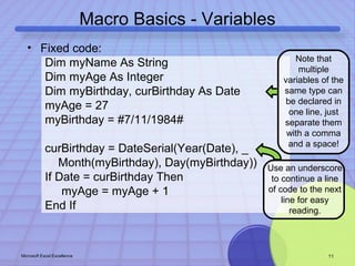Macro Basics - Variables 
• Fixed code: 
Dim myName As String 
Dim myAge As Integer 
Dim myBirthday, curBirthday As Date 
myAge = 27 
myBirthday = #7/11/1984# 
curBirthday = DateSerial(Year(Date), _ 
Month(myBirthday), Day(myBirthday)) 
If Date = curBirthday Then 
myAge = myAge + 1 
End If 
Note that 
multiple 
variables of the 
same type can 
be declared in 
one line, just 
separate them 
with a comma 
and a space! 
Use an underscore 
to continue a line 
of code to the next 
line for easy 
reading. 
Microsoft Excel Excellence 11 
 