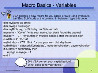 Macro Basics - Variables 
• VBA creates a new macro for you called a “Sub”, and even puts 
the “End Sub” code at the bottom. In between, type this code: 
dim myName as string 
dim myAge as integer 
dim myBirthday, curBirthday, curDate as date 
myname = “Kevin” 'write your name, but don’t forget the quotes! 
myage = 27 'try putting in multiple spaces after the equals sign 
curdate = #1/15/12# 
mybirthday = #7/11/84# 'or use your own birthday here 
curbirthday = dateserial(year(date), month(mybirthday), day(mybirthday)) 
if curdate = curbirthday then 
myage = myage + 1 
end if 
Did VBA correct your capitalization? 
What did it do to your dates? 
Microsoft Excel Excellence 14 
 