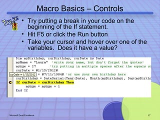 Macro Basics – Controls 
• Try putting a break in your code on the 
beginning of the If statement. 
• Hit F5 or click the Run button 
• Take your cursor and hover over one of the 
variables. Does it have a value? 
Microsoft Excel Excellence 17 
 