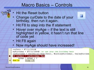 Macro Basics – Controls 
• Hit the Reset button 
• Change curDate to the date of your 
birthday, then run it again. 
• Hit F8 to step into the If statement 
• Hover over myAge – if the text is still 
highlighted in yellow, it hasn’t run that line 
of code yet 
• Hit F8 again 
• Now myAge should have increased! 
Microsoft Excel Excellence 18 
 