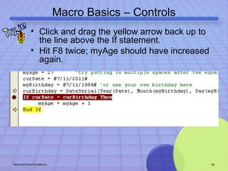 Macro Basics – Controls 
• Click and drag the yellow arrow back up to 
the line above the If statement. 
• Hit F8 twice; myAge should have increased 
again. 
Microsoft Excel Excellence 19 
 