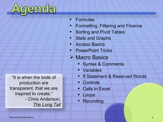  Formulas 
 Formatting, Filtering and Finance 
 Sorting and Pivot Tables 
 Stats and Graphs 
 Access Basics 
 PowerPoint Tricks 
 Macro Basics 
 Syntax & Comments 
 Variables 
 If Statement & Reserved Words 
 Controls 
 Cells in Excel 
 Loops 
 Recording 
“It is when the tools of 
production are 
transparent, that we are 
inspired to create.” 
- Chris Anderson, 
The Long Tail 
Microsoft Excel Excellence 2 
 