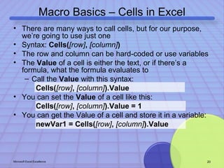 Macro Basics – Cells in Excel 
• There are many ways to call cells, but for our purpose, 
we’re going to use just one 
• Syntax: Cells([row], [column]) 
• The row and column can be hard-coded or use variables 
• The Value of a cell is either the text, or if there’s a 
formula, what the formula evaluates to 
– Call the Value with this syntax: 
Cells([row], [column]).Value 
• You can set the Value of a cell like this: 
Cells([row], [column]).Value = 1 
• You can get the Value of a cell and store it in a variable: 
newVar1 = Cells([row], [column]).Value 
Microsoft Excel Excellence 20 
 