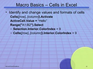 Macro Basics – Cells in Excel 
• Identify and change values and formats of cells 
Cells([row], [column]).Activate 
ActiveCell.Value = “Hello” 
Range("A1:B2").Select 
– Selection.Interior.ColorIndex = 9 
– Cells([row], [column]).Interior.ColorIndex = 9 
Microsoft Excel Excellence 21 
 