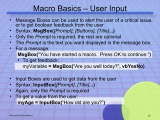 Macro Basics – User Input 
• Message Boxes can be used to alert the user of a critical issue, 
or to get boolean feedback from the user 
• Syntax: MsgBox([Prompt], [Buttons], [Title]...) 
• Only the Prompt is required, the rest are optional 
• The Prompt is the text you want displayed in the message box. 
• For a message: 
MsgBox("You have started a macro. Press OK to continue.") 
• To get feedback: 
myVariable = MsgBox("Are you well today?", vbYesNo) 
• Input Boxes are used to get data from the user 
• Syntax: InputBox([Prompt], [Title]...) 
• Again, only the Prompt is required 
• To get a value from the user: 
myAge = InputBox(“How old are you?”) 
Microsoft Excel Excellence 22 
 