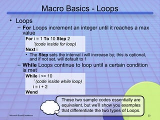 Macro Basics - Loops 
• Loops 
– For Loops increment an integer until it reaches a max 
value 
For i = 1 To 10 Step 2 
’(code inside for loop) 
Next i 
• The Step sets the interval i will increase by; this is optional, 
and if not set, will default to 1 
– While Loops continue to loop until a certain condition 
is met 
While i <= 10 
’ (code inside while loop) 
i = i + 2 
Wend 
These two sample codes essentially are 
equivalent, but we’ll show you examples 
that differentiate the two types of Loops. 
Microsoft Excel Excellence 23 
 