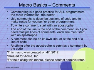 Macro Basics – Comments 
• Commenting is a good practice for ALL programmers, 
the more information, the better! 
• Use comments to describe sections of code and to 
make notes for yourself or other programmers 
• To write a comment, start with an apostrophe 
• The end of the line is the end of the comment, so if you 
need multiple lines of comments, each line must start 
with an apostrophe 
• A comment can be on its own line, or at the end of a 
line of code 
• Anything after the apostrophe is seen as a comment by 
the code 
'This macro was created on 4/1/2012 
'Created for Acme, Inc. 
'For help using this macro, please contact administrator. 
Microsoft Excel Excellence 4 
 