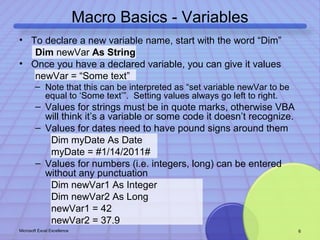 Macro Basics - Variables 
• To declare a new variable name, start with the word “Dim” 
Dim newVar As String 
• Once you have a declared variable, you can give it values 
newVar = “Some text” 
– Note that this can be interpreted as “set variable newVar to be 
equal to ‘Some text’”. Setting values always go left to right. 
– Values for strings must be in quote marks, otherwise VBA 
will think it’s a variable or some code it doesn’t recognize. 
– Values for dates need to have pound signs around them 
Dim myDate As Date 
myDate = #1/14/2011# 
– Values for numbers (i.e. integers, long) can be entered 
without any punctuation 
Dim newVar1 As Integer 
Dim newVar2 As Long 
newVar1 = 42 
newVar2 = 37.9 
Microsoft Excel Excellence 6 
 