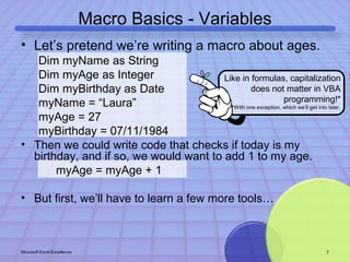 Macro Basics - Variables 
• Let’s pretend we’re writing a macro about ages. 
Dim myName as String 
Dim myAge as Integer 
Dim myBirthday as Date 
myName = “Laura” 
myAge = 27 
myBirthday = 07/11/1984 
Like in formulas, capitalization 
does not matter in VBA 
programming!* 
*With one exception, which we’ll get into later. 
• Then we could write code that checks if today is my 
birthday, and if so, we would want to add 1 to my age. 
myAge = myAge + 1 
• But first, we’ll have to learn a few more tools… 
Microsoft Excel Excellence 7 
 
