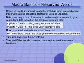 Macro Basics – Reserved Words 
• Reserved words are special words that VBA has listed in its dictionary; 
these words alone cannot be declared or used as variables. 
• Date is not only a type of variable; it can be used in a formula to give 
you today’s date (based on the computer system’s date) 
myDate = Date + 1 'this gives you tomorrow’s date 
myDate = Date - 1 'this gives you yesterday’s date 
• Now gives you today’s date and the current time 
curTime = Now - Date 'this gives you the current time without the date 
• Time also gives you the current time 
• True and False are also reserved because they are the values of 
booleans 
Microsoft Excel Excellence 9 
 