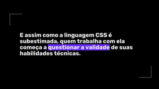 E assim como a linguagem CSS é
subestimada, quem trabalha com ela
começa a questionar a validade de suas
habilidades técnicas.
 