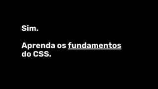 Sim.
Aprenda os fundamentos
do CSS.
 
