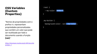 CSS Variables
(Custom
Properties)
:root {
--my-color: #488cff;
}
.my-button {
background-color: var(--my-color);
}
“Nomes de propriedades com o
prefixo --, representam
propriedades personalizadas
que contém um valor que pode
ser reutilizado por todo o
documento usando a função
(var).”
https://developer.mozilla.org/pt-BR/docs/We
b/CSS/--*
 