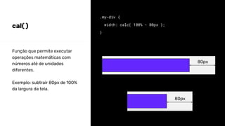 cal( )
.my-div {
width: calc( 100% - 80px );
}
Função que permite executar
operações matemáticas com
números até de unidades
diferentes.
Exemplo: subtrair 80px de 100%
da largura da tela.
80px
80px
 