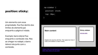 position: sticky;
.my-sidebar {
position: stick;
top: 30px;
}
Um elemento com essa
propriedade, fica fixo dentro dos
limites do elemento pai
enquanto a página é rolada.
Exemplo: barra lateral fixa
enquanto o conteúdo rola. Mas
ao chegar no rodapé, a barra
lateral rola junto com o
conteúdo.
https://dev.to/claireparker/how-to-make-a-sticky-sidebar-
with-two-lines-of-css-2ki7
 