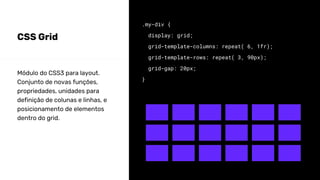 CSS Grid
.my-div {
display: grid;
grid-template-columns: repeat( 6, 1fr);
grid-template-rows: repeat( 3, 90px);
grid-gap: 20px;
}
Módulo do CSS3 para layout.
Conjunto de novas funções,
propriedades, unidades para
definição de colunas e linhas, e
posicionamento de elementos
dentro do grid.
 