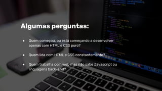Algumas perguntas:
● Quem começou, ou está começando a desenvolver
apenas com HTML e CSS puro?
● Quem lida com HTML e CSS constantemente?
● Quem trabalha com web mas não sabe Javascript ou
linguagens back-end?
 