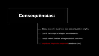 Consequências:
Código excessivo ou verboso para resolver questões simples;
Uso de JavaScript ou imagens desnecessários;
Código fora de padrões, desorganizado ou com erros;
!important, !important, !important! (seletores ruins)
 