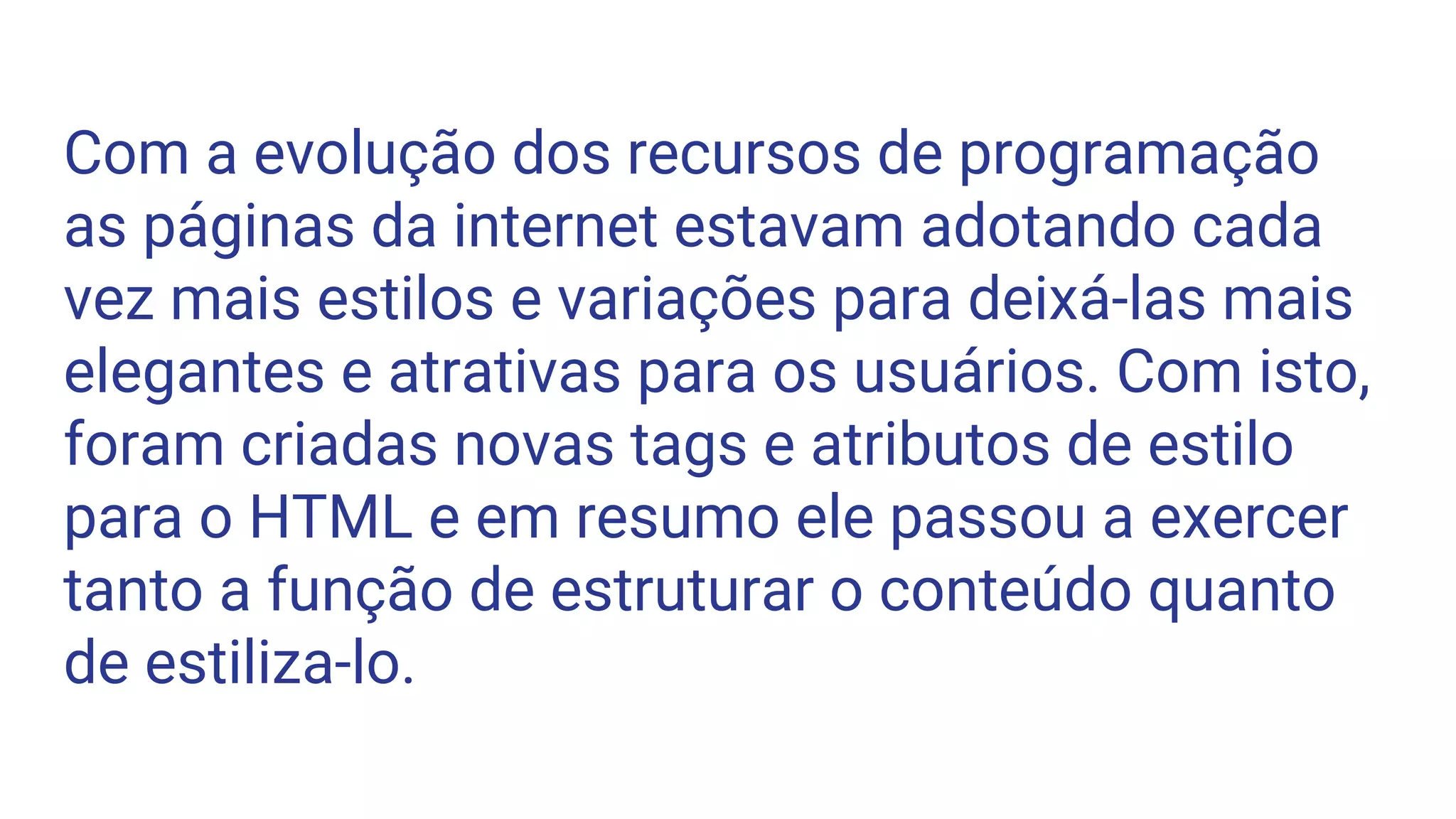 Com a evolução dos recursos de programação
as páginas da internet estavam adotando cada
vez mais estilos e variações para deixá-las mais
elegantes e atrativas para os usuários. Com isto,
foram criadas novas tags e atributos de estilo
para o HTML e em resumo ele passou a exercer
tanto a função de estruturar o conteúdo quanto
de estiliza-lo.
 