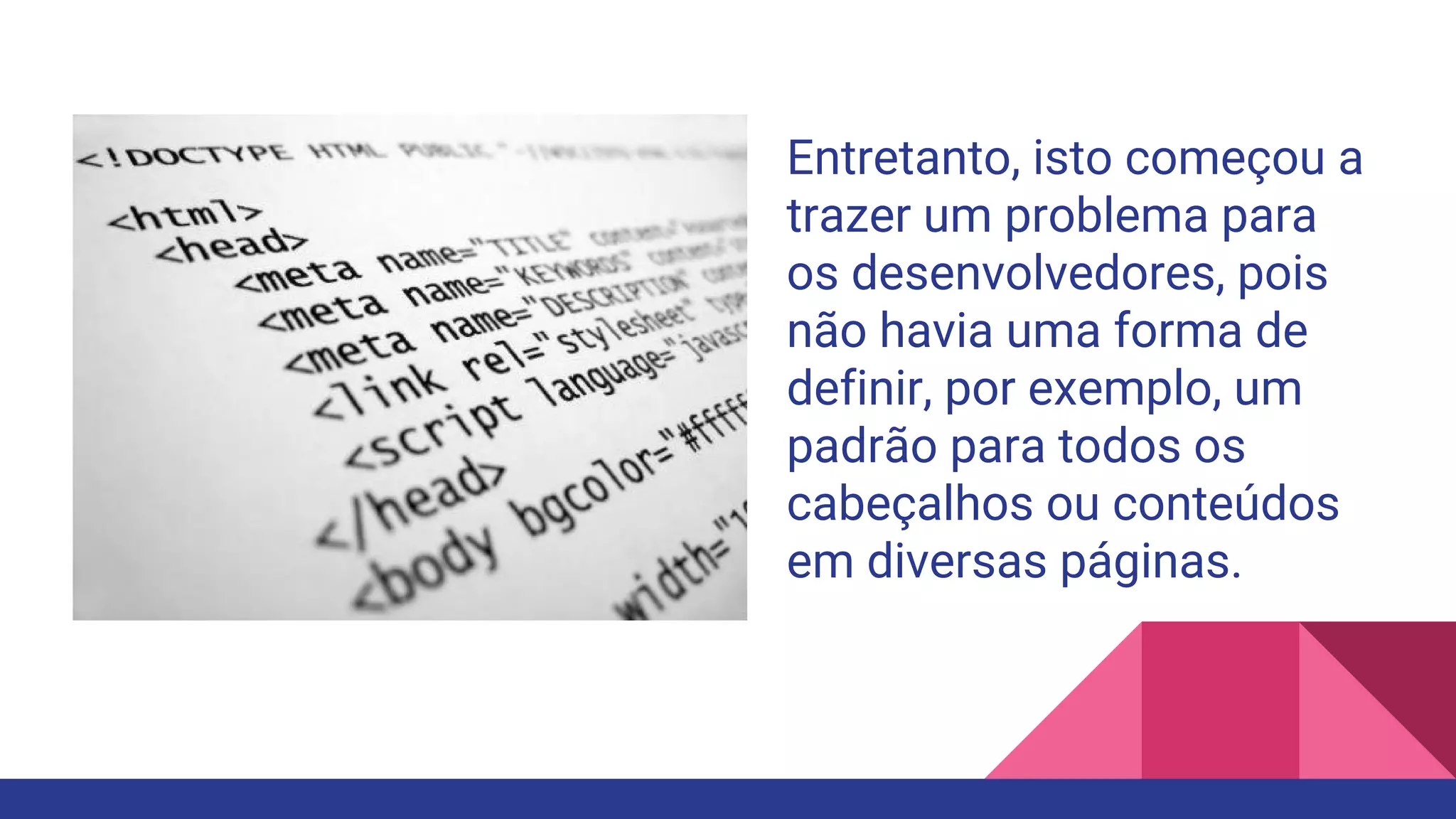 Entretanto, isto começou a
trazer um problema para
os desenvolvedores, pois
não havia uma forma de
definir, por exemplo, um
padrão para todos os
cabeçalhos ou conteúdos
em diversas páginas.
 