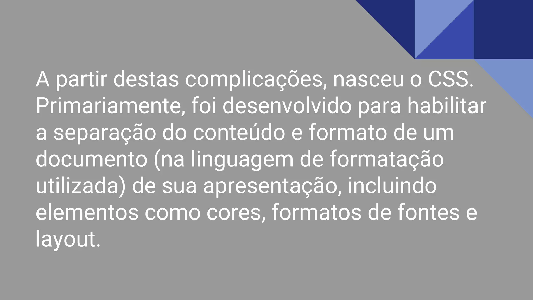 A partir destas complicações, nasceu o CSS.
Primariamente, foi desenvolvido para habilitar
a separação do conteúdo e formato de um
documento (na linguagem de formatação
utilizada) de sua apresentação, incluindo
elementos como cores, formatos de fontes e
layout.
 