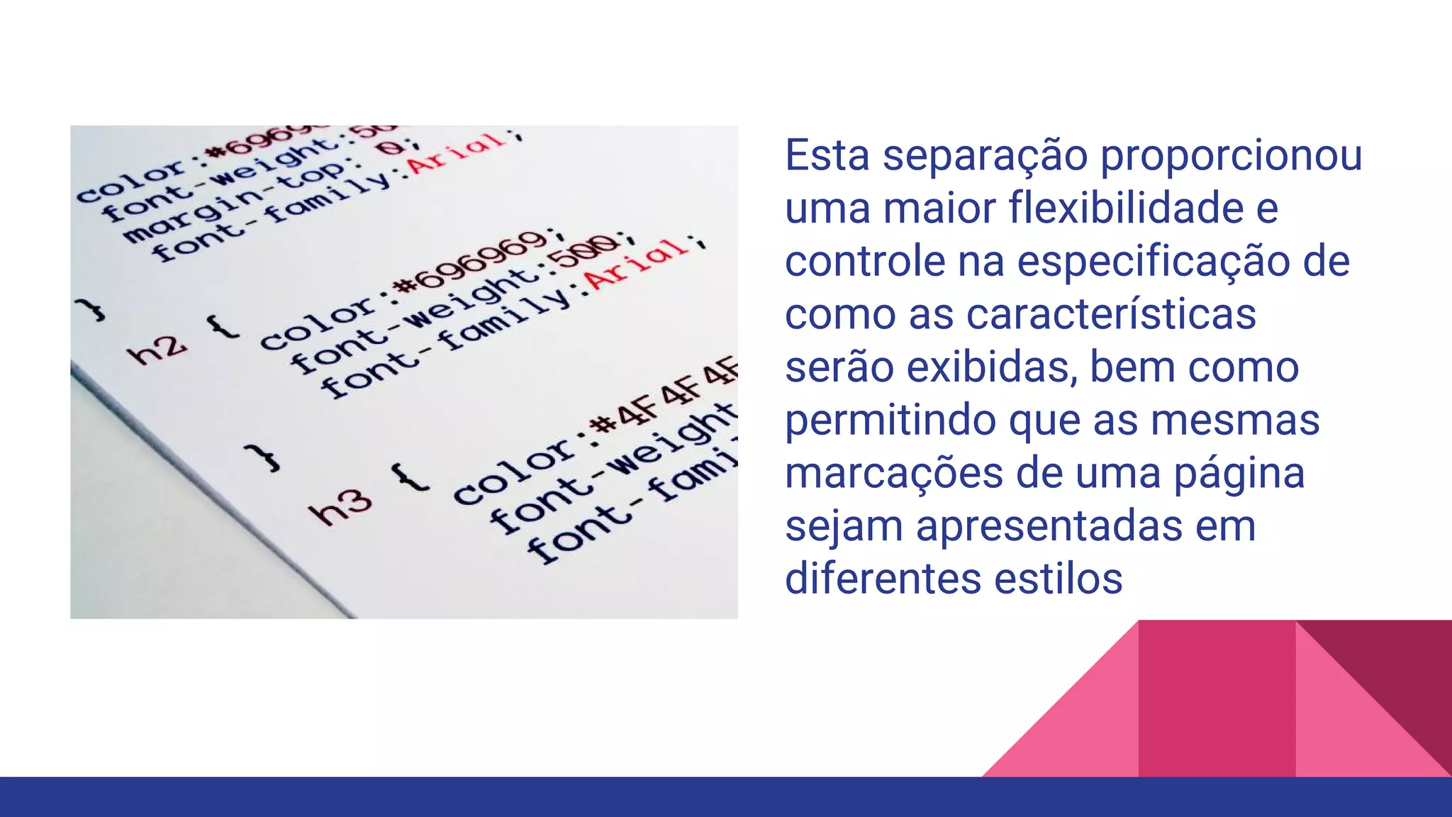 Esta separação proporcionou
uma maior flexibilidade e
controle na especificação de
como as características
serão exibidas, bem como
permitindo que as mesmas
marcações de uma página
sejam apresentadas em
diferentes estilos
 