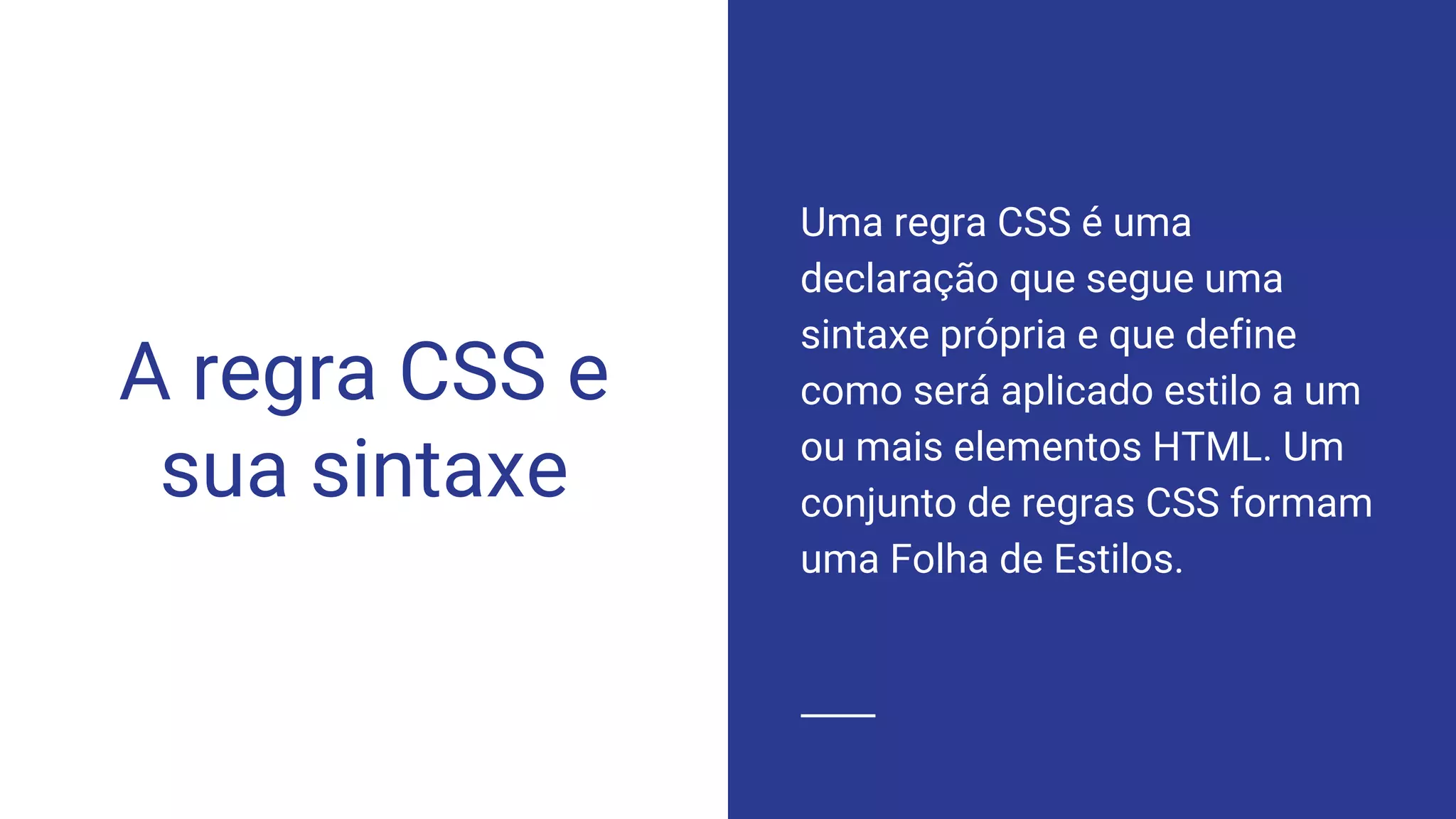 A regra CSS e
sua sintaxe
Uma regra CSS é uma
declaração que segue uma
sintaxe própria e que define
como será aplicado estilo a um
ou mais elementos HTML. Um
conjunto de regras CSS formam
uma Folha de Estilos.
 