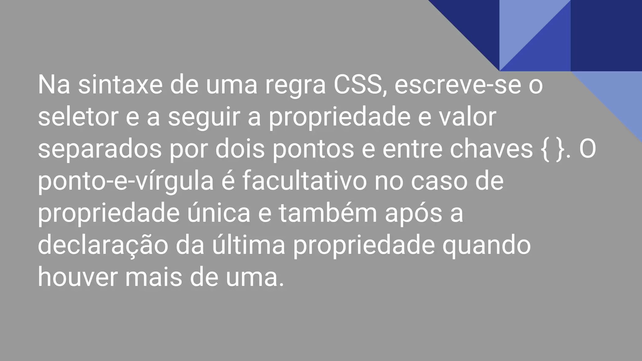 Na sintaxe de uma regra CSS, escreve-se o
seletor e a seguir a propriedade e valor
separados por dois pontos e entre chaves { }. O
ponto-e-vírgula é facultativo no caso de
propriedade única e também após a
declaração da última propriedade quando
houver mais de uma.
 