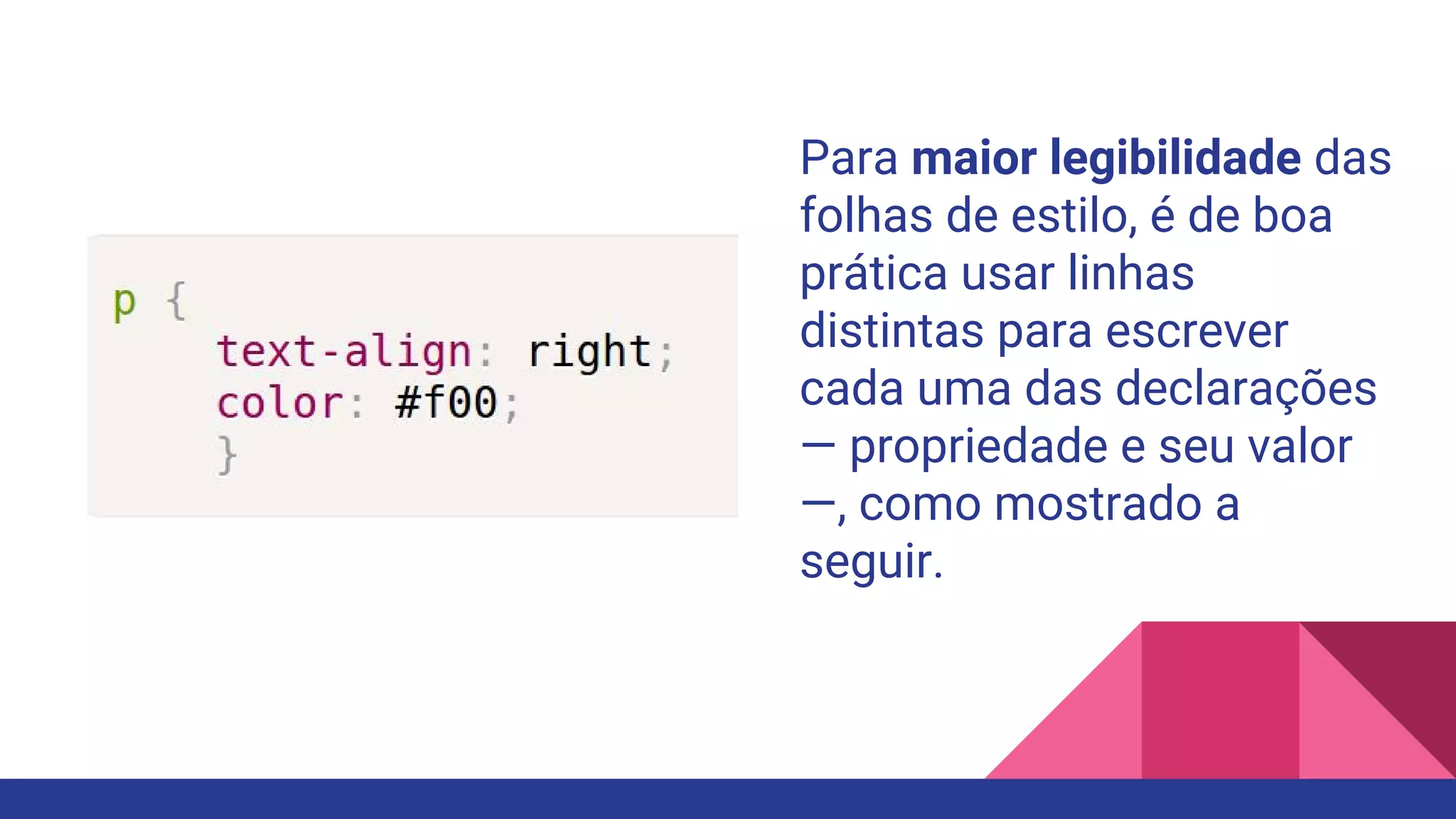 Para maior legibilidade das
folhas de estilo, é de boa
prática usar linhas
distintas para escrever
cada uma das declarações
— propriedade e seu valor
—, como mostrado a
seguir.
 