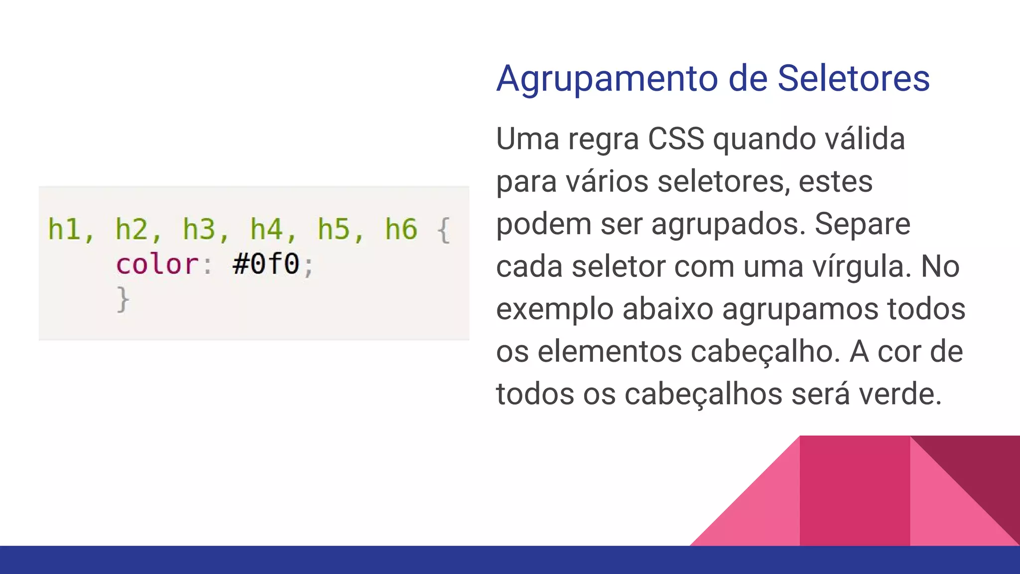Agrupamento de Seletores
Uma regra CSS quando válida
para vários seletores, estes
podem ser agrupados. Separe
cada seletor com uma vírgula. No
exemplo abaixo agrupamos todos
os elementos cabeçalho. A cor de
todos os cabeçalhos será verde.
 