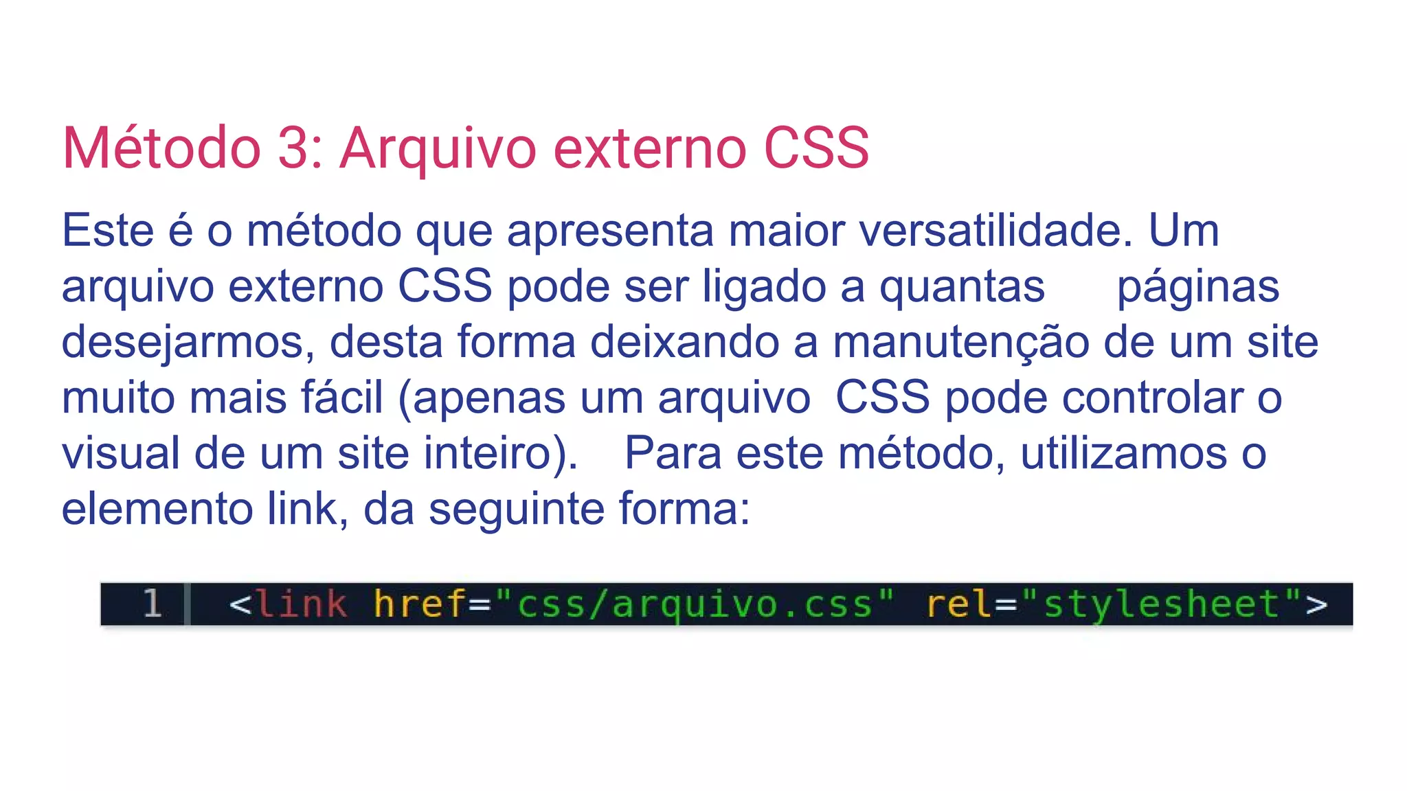 Método 3: Arquivo externo CSS
Este é o método que apresenta maior versatilidade. Um
arquivo externo CSS pode ser ligado a quantas páginas
desejarmos, desta forma deixando a manutenção de um site
muito mais fácil (apenas um arquivo CSS pode controlar o
visual de um site inteiro). Para este método, utilizamos o
elemento link, da seguinte forma:
 