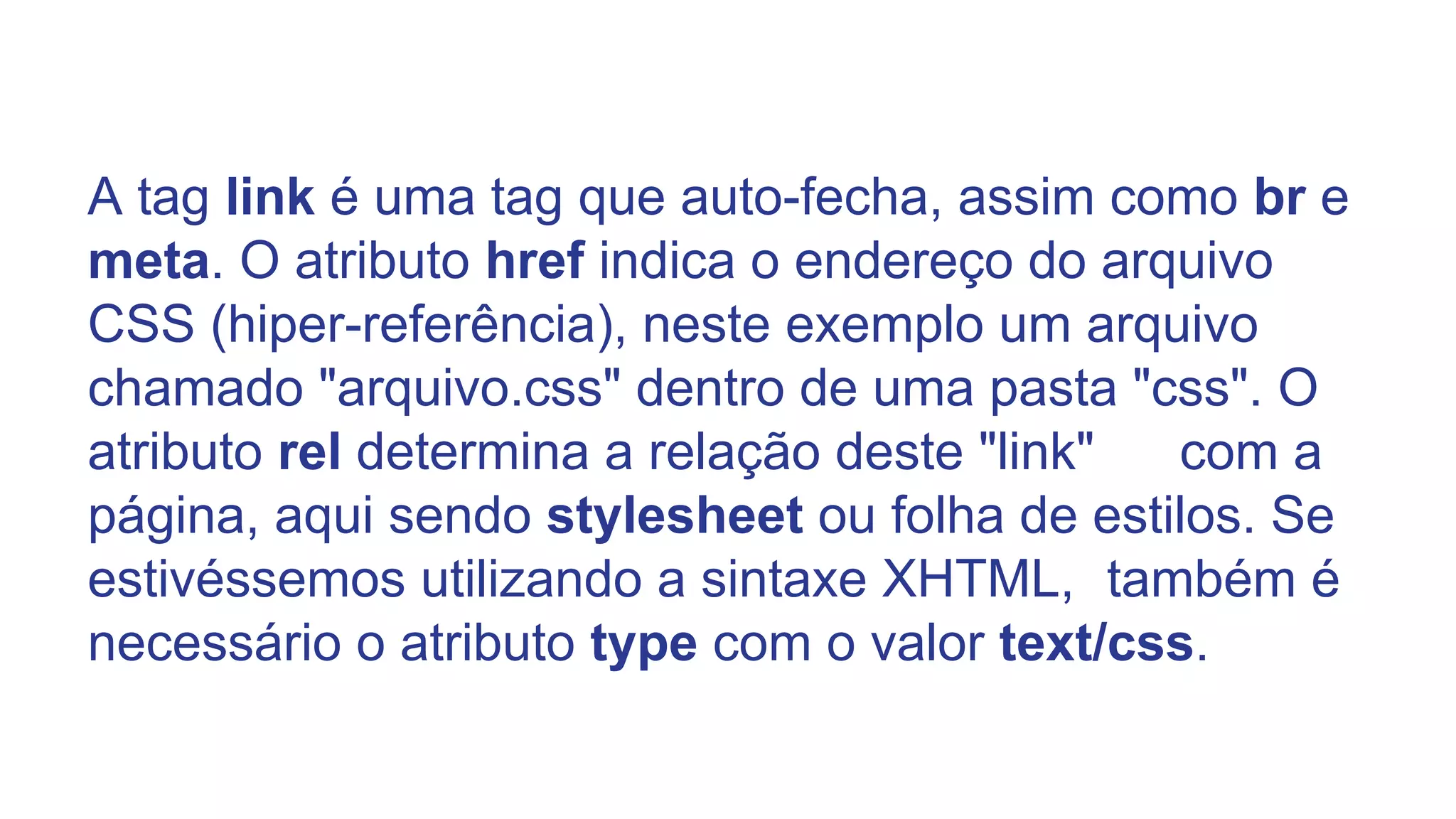 A tag link é uma tag que auto-fecha, assim como br e
meta. O atributo href indica o endereço do arquivo
CSS (hiper-referência), neste exemplo um arquivo
chamado "arquivo.css" dentro de uma pasta "css". O
atributo rel determina a relação deste "link" com a
página, aqui sendo stylesheet ou folha de estilos. Se
estivéssemos utilizando a sintaxe XHTML, também é
necessário o atributo type com o valor text/css.
 