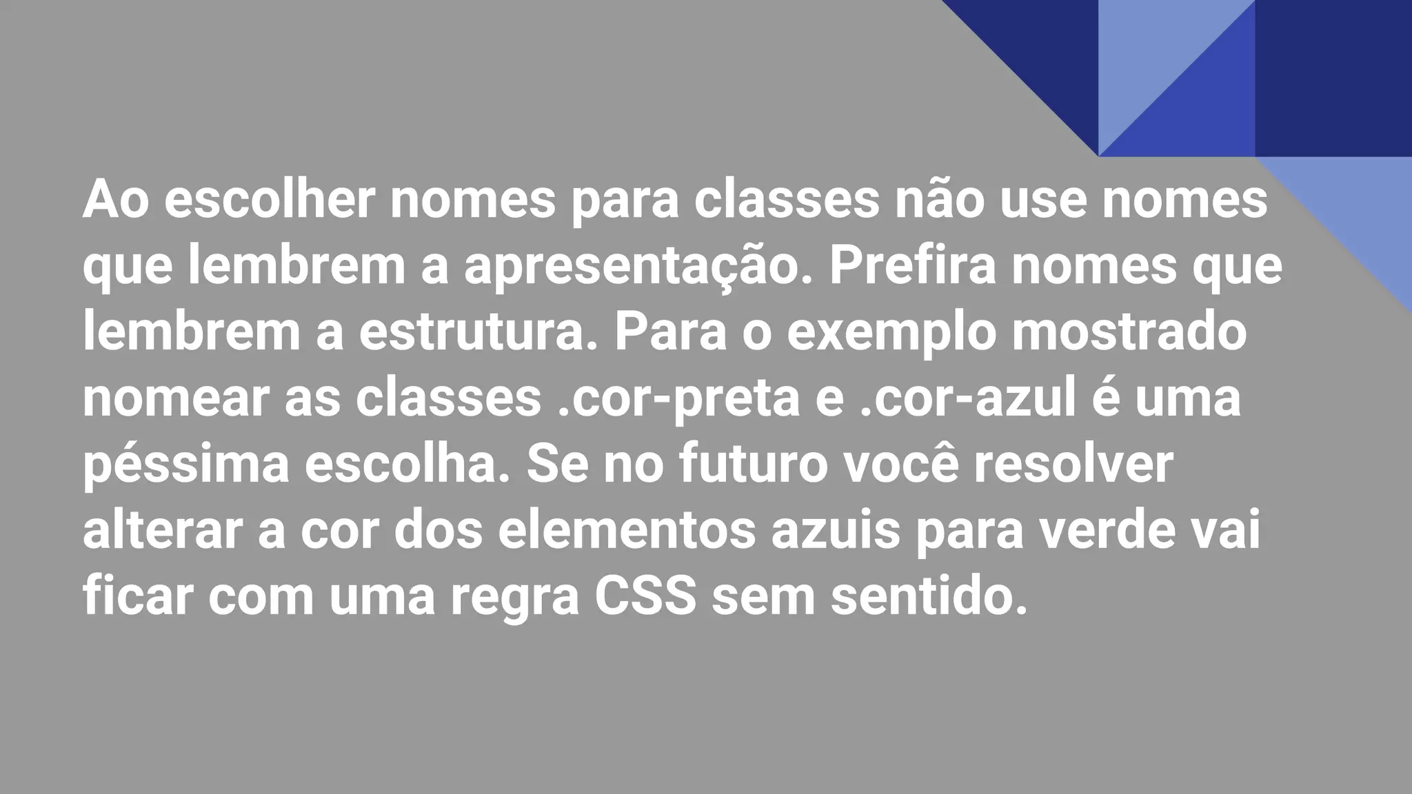 Ao escolher nomes para classes não use nomes
que lembrem a apresentação. Prefira nomes que
lembrem a estrutura. Para o exemplo mostrado
nomear as classes .cor-preta e .cor-azul é uma
péssima escolha. Se no futuro você resolver
alterar a cor dos elementos azuis para verde vai
ficar com uma regra CSS sem sentido.
 