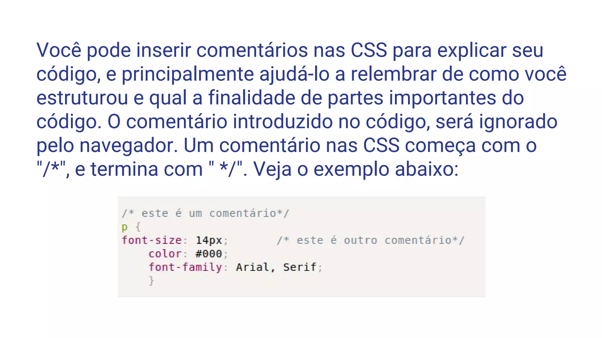 Você pode inserir comentários nas CSS para explicar seu
código, e principalmente ajudá-lo a relembrar de como você
estruturou e qual a finalidade de partes importantes do
código. O comentário introduzido no código, será ignorado
pelo navegador. Um comentário nas CSS começa com o
"/*", e termina com " */". Veja o exemplo abaixo:
 