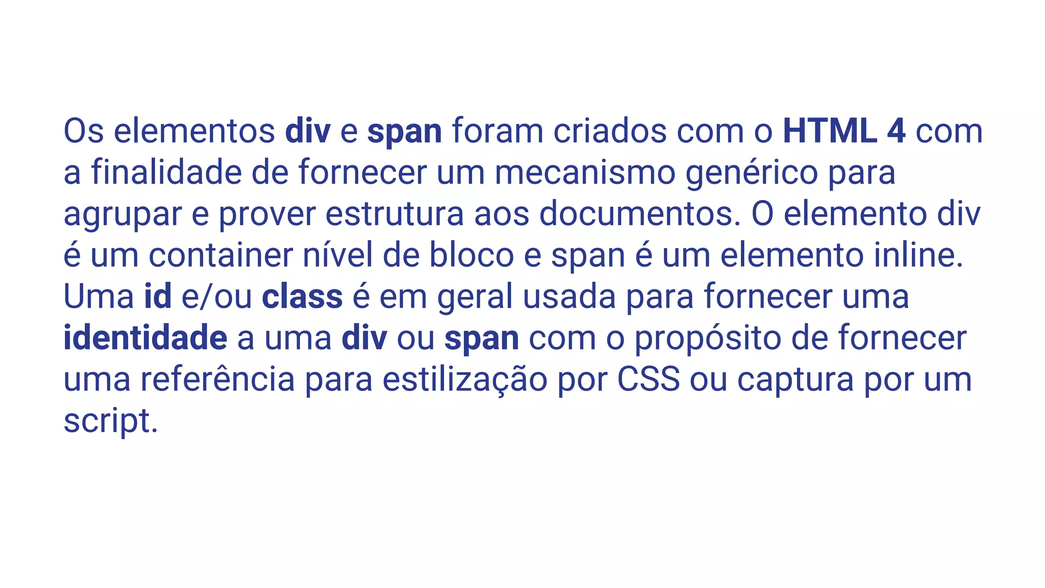 Os elementos div e span foram criados com o HTML 4 com
a finalidade de fornecer um mecanismo genérico para
agrupar e prover estrutura aos documentos. O elemento div
é um container nível de bloco e span é um elemento inline.
Uma id e/ou class é em geral usada para fornecer uma
identidade a uma div ou span com o propósito de fornecer
uma referência para estilização por CSS ou captura por um
script.
 