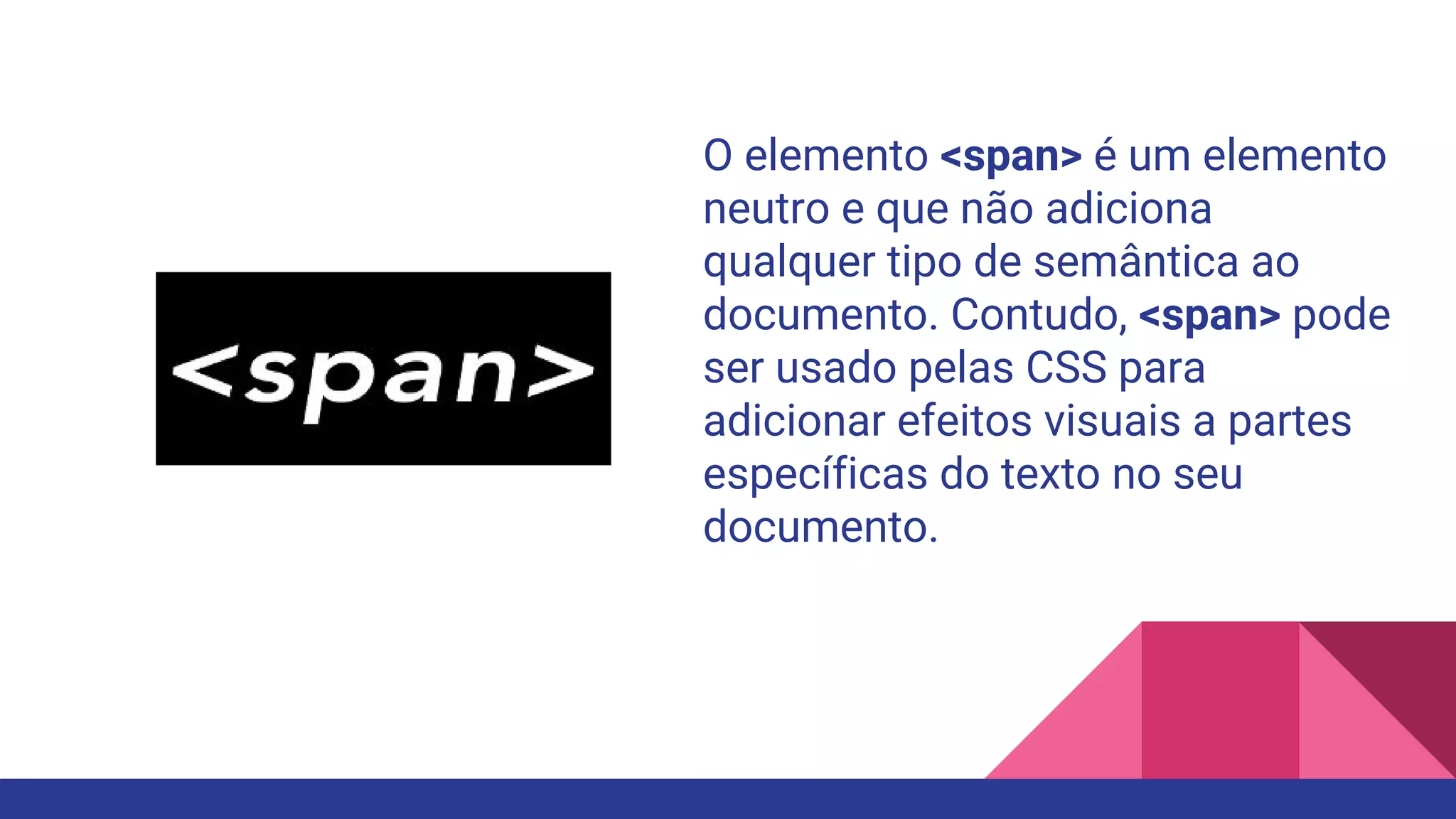O elemento <span> é um elemento
neutro e que não adiciona
qualquer tipo de semântica ao
documento. Contudo, <span> pode
ser usado pelas CSS para
adicionar efeitos visuais a partes
específicas do texto no seu
documento.
 
