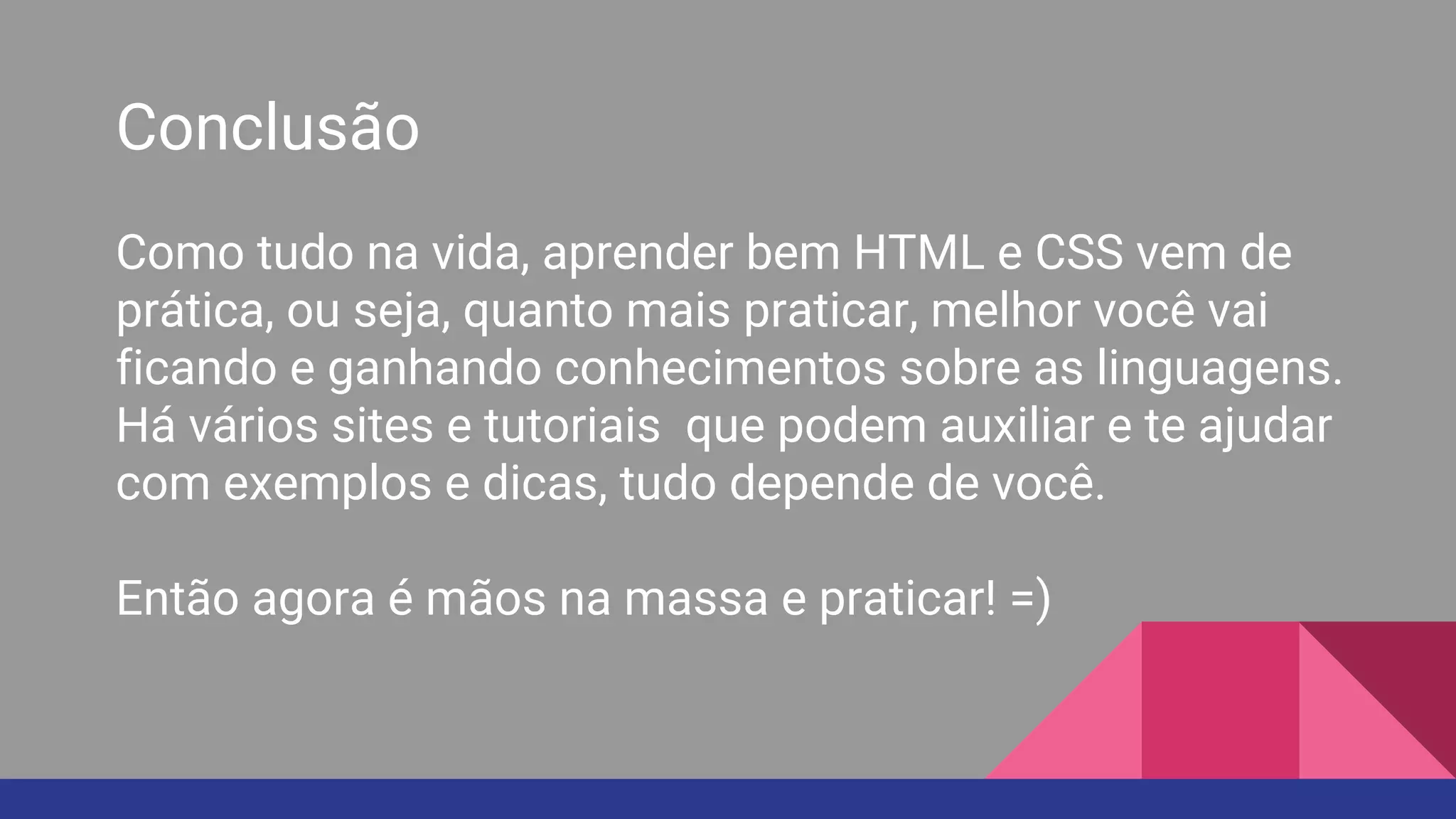 Conclusão
Como tudo na vida, aprender bem HTML e CSS vem de
prática, ou seja, quanto mais praticar, melhor você vai
ficando e ganhando conhecimentos sobre as linguagens.
Há vários sites e tutoriais que podem auxiliar e te ajudar
com exemplos e dicas, tudo depende de você.
Então agora é mãos na massa e praticar! =)
 