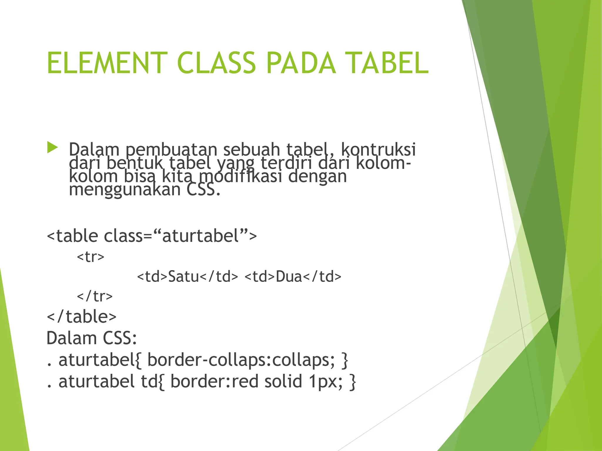 ELEMENT CLASS PADA TABEL
 Dalam pembuatan sebuah tabel, kontruksi
dari bentuk tabel yang terdiri dari kolom-
kolom bisa kita modifikasi dengan
menggunakan CSS.
<table class=“aturtabel”>
<tr>
<td>Satu</td> <td>Dua</td>
</tr>
</table>
Dalam CSS:
. aturtabel{ border-collaps:collaps; }
. aturtabel td{ border:red solid 1px; }
 